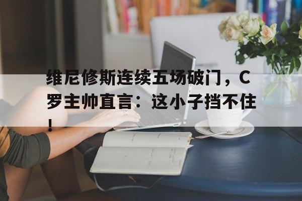 维尼修斯连续五场破门，C罗主帅直言：这小子挡不住！的简单介绍